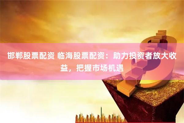 邯郸股票配资 临海股票配资：助力投资者放大收益，把握市场机遇