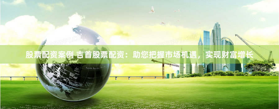 股票配资案例 吉首股票配资：助您把握市场机遇，实现财富增长