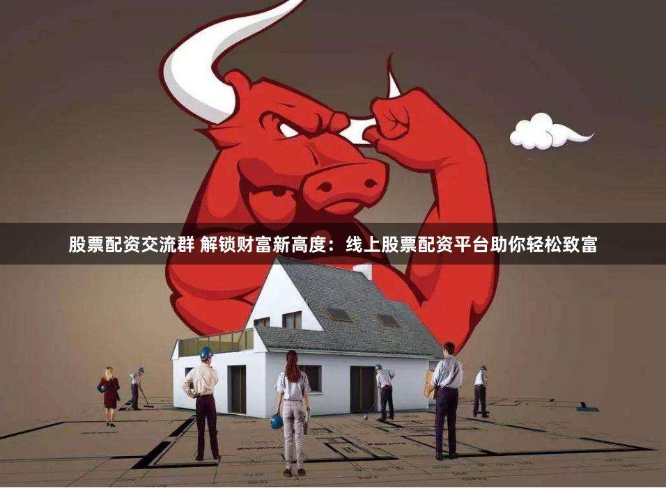 股票配资交流群 解锁财富新高度：线上股票配资平台助你轻松致富